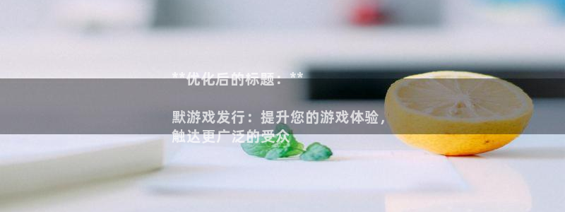 天辰平台注册稳定通道推荐在哪：**优化后的标题：**

默游戏发行：提升您的游戏体验，
触达更广泛的受众
