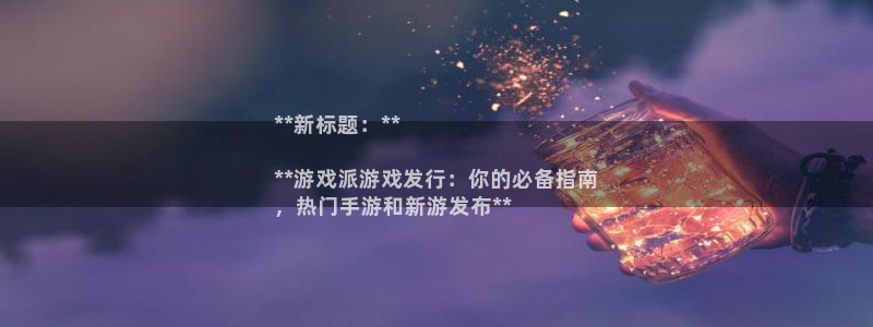 天辰平台招商1111是什么：**新标题：**

**游戏派游戏发行：你的必备指南
，热门手游和新游发布**